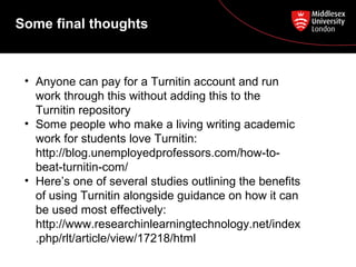 Some final thoughts
• Anyone can pay for a Turnitin account and run
work through this without adding this to the
Turnitin repository
• Some people who make a living writing academic
work for students love Turnitin:
http://blog.unemployedprofessors.com/how-to-
beat-turnitin-com/
• Here’s one of several studies outlining the benefits
of using Turnitin alongside guidance on how it can
be used most effectively:
http://www.researchinlearningtechnology.net/index
.php/rlt/article/view/17218/html
 