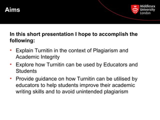 Aims
• Explain Turnitin in the context of Plagiarism and
Academic Integrity
• Explore how Turnitin can be used by Educators and
Students
• Provide guidance on how Turnitin can be utilised by
educators to help students improve their academic
writing skills and to avoid unintended plagiarism
In this short presentation I hope to accomplish the
following:
 