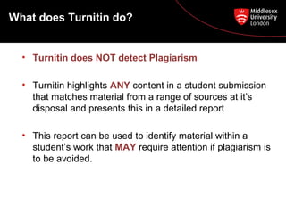 What does Turnitin do?
• Turnitin does NOT detect Plagiarism
• Turnitin highlights ANY content in a student submission
that matches material from a range of sources at it’s
disposal and presents this in a detailed report
• This report can be used to identify material within a
student’s work that MAY require attention if plagiarism is
to be avoided.
 