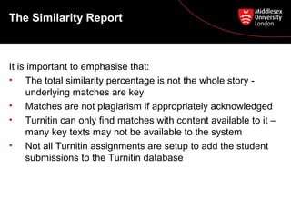 It is important to emphasise that:
• The total similarity percentage is not the whole story -
underlying matches are key
• Matches are not plagiarism if appropriately acknowledged
• Turnitin can only find matches with content available to it –
many key texts may not be available to the system
• Not all Turnitin assignments are setup to add the student
submissions to the Turnitin database
The Similarity Report
 