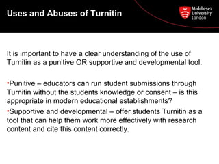 Uses and Abuses of Turnitin
It is important to have a clear understanding of the use of
Turnitin as a punitive OR supportive and developmental tool.
•Punitive – educators can run student submissions through
Turnitin without the students knowledge or consent – is this
appropriate in modern educational establishments?
•Supportive and developmental – offer students Turnitin as a
tool that can help them work more effectively with research
content and cite this content correctly.
 