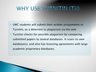    UWC students will submit their written assignments to
    Turnitin, as a deterrent to plagiarism via the web
   Turnitin checks for possible plagiarism by comparing
    submitted papers to several databases. It scans its own
    database(s), and also has licensing agreements with large
    academic proprietary databases.
 