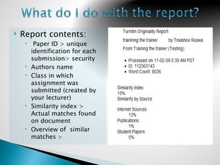    Report contents:
         Paper ID > unique
         identification for each
         submission> security
        Authors name
        Class in which
         assignment was
         submitted (created by
         your lecturer)
        Similarity index >
         Actual matches found
         on document
        Overview of similar
         matches >
 