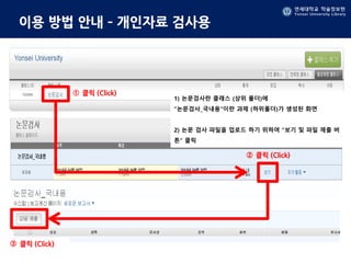 연세대학교 학술정보원
Yonsei University Library
연세대학교 학술정보원
Yonsei University Library
이용 방법 안내 – 개인자료 검사용
클릭 (Click)
1) 논문검사란 클래스 (상위 폴더)에
“논문검사_국내용“이란 과제 (하위폴더)가 생성된 화면
2) 논문 검사 파일을 업로드 하기 위하여 “보기 및 파일 제출 버
튼” 클릭
클릭 (Click)
클릭 (Click)
①
②
③
 