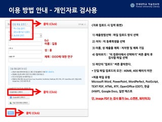 연세대학교 학술정보원
Yonsei University Library
연세대학교 학술정보원
Yonsei University Library
이용 방법 안내 – 개인자료 검사용
<자료 업로드 시 입력 화면>
1) 제출방법선택 : 파일 업로드 방식 선택
2) 저자 : 미 등록학생을 선택
3) 이름, 성 제출물 제목 : 저자명 및 제목 기입
4) 찾아보기 : “이 컴퓨터에서 선택하기” 버튼 클릭 후
검사할 파일 선택
5) 하단의 “업로드" 버튼 클릭한다.
* 단일 파일 업로드의 요건 : 40MB, 400 페이지 미만
*허용 파일 유형
Microsoft Word, PowerPoint, WordPerfect, PostScript,
TEXT PDF, HTML, RTF, OpenOffice (ODT), 한글
(HWP), Google Docs, 일반 텍스트
단, Image PDF 는 검사 불가 (ex. 스캔본, 워터마크)
클릭 (Click)
Ex)
이름 : 길동
성 : 홍
제목 : OOO에 대한 연구
클릭 (Click)
클릭 (Click)
 