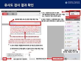 연세대학교 학술정보원
Yonsei University Library
유사도 검사 결과 확인
1) 유사 부분은 색깔별 하이라이트 된 색상 및 번호로 표시
2) 하이라이트 된 부분 클릭 시 출처 및 유사 부분 확인 가능
매칭된 자료의 출처가
번호별, 색깔별, %로 나열
1) % = 본문의 총 단어 수 대비
기존 출처와의 일치하는 단어 수의 비율
(Ex. 100단어 기준 53단어 일치)
2) 점수 기입란 (--) 클릭하여 점수 기입
(총 점수 값은 과제 생성 시 설정 값 표시)
화면 확대 조절 바
출처에 대한 URL 및 관련 부분 확인 가능
검사 결과 PDF 다운로드
20
 
