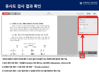 연세대학교 학술정보원
Yonsei University Library
유사도 검사 결과 확인
*하단의 깔때기 모양의 아이콘 클릭 시 검사 결과 내 표절이 아닌 부분에 대한 필터링 적용 가능
1) 참고 문헌 자료 제외 – 작성물의 Heading 기준 제외 (ex. 참고문헌, Bibliography, reference 등)
2) 인용된 자료 제외 -> 직접 인용 기준 제외 “ “ (Double quotation)
3) 사소한 일치 제외 -> 검사 결과 확인 시 설정된 단어수 및 %를 제외하고 확인 가능
 