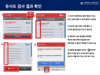 연세대학교 학술정보원
Yonsei University Library
유사도 검사 결과 확인
1) 교수자 계정에서는 출처 제외가 가능.
우측 그래프 클릭 시 모든 출처가 나열 됨
2) 하단의 “출처 제외” 버튼 클릭 시
각각의 출처에 네모 박스가 생성 됨
3) 제외하고 싶은 출처를 선택하면
하단의 제외 버튼이 활성화 되며
제외 클릭 시 출처가 제외된 % 확인 가능
4) 제외된 출처들은 하단의 “ 아이콘”
클릭 시 확인 할 수 있으며 복구 출처는
체크 후 개별 복구 또는 모두 복구 가능.
① ②
③ ④
 