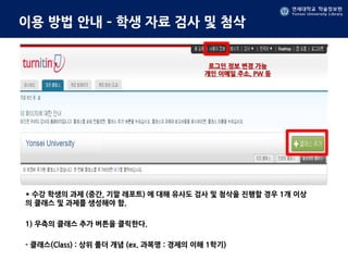 연세대학교 학술정보원
Yonsei University Library
연세대학교 학술정보원
Yonsei University Library
이용 방법 안내 – 학생 자료 검사 및 첨삭
* 수강 학생의 과제 (중간, 기말 레포트) 에 대해 유사도 검사 및 첨삭을 진행할 경우 1개 이상
의 클래스 및 과제를 생성해야 함.
1) 우측의 클래스 추가 버튼을 클릭한다.
- 클래스(Class) : 상위 폴더 개념 (ex. 과목명 : 경제의 이해 1학기)
로그인 정보 변경 가능
개인 이메일 주소, PW 등
 