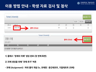 연세대학교 학술정보원
Yonsei University Library
연세대학교 학술정보원
Yonsei University Library
이용 방법 안내 – 학생 자료 검사 및 첨삭
1) 클래스 “경제의 이해” 생성 완료 (첫 번째 화면)
2) 과제 생성을 위해 ”과제 추가” 버튼
- 과제 (Assignment) : 하위 폴더 개념 Ex. 과제명 : 중간레포트, 기말레포트 (과제)
클릭 (Click)
클릭 (Click)
 