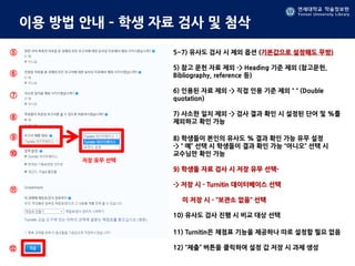 연세대학교 학술정보원
Yonsei University Library
연세대학교 학술정보원
Yonsei University Library
이용 방법 안내 – 학생 자료 검사 및 첨삭
저장 유무 선택
5~7) 유사도 검사 시 제외 옵션 (기본값으로 설정해도 무방)
5) 참고 문헌 자료 제외 -> Heading 기준 제외 (참고문헌,
Bibliography, reference 등)
6) 인용된 자료 제외 -> 직접 인용 기준 제외 “ “ (Double
quotation)
7) 사소한 일치 제외 -> 검사 결과 확인 시 설정된 단어 및 %를
제외하고 확인 가능
8) 학생들이 본인의 유사도 % 결과 확인 가능 유무 설정
-> “ 예” 선택 시 학생들이 결과 확인 가능 “아니오” 선택 시
교수님만 확인 가능
9) 학생들 자료 검사 시 저장 유무 선택-
-> 저장 시 - Turnitin 데이터베이스 선택
미 저장 시 - “보관소 없음” 선택
10) 유사도 검사 진행 시 비교 대상 선택
11) Turnitin은 채점표 기능을 제공하나 따로 설정할 필요 없음
12) “제출” 버튼을 클릭하여 설정 값 저장 시 과제 생성
⑤
⑥
⑦
⑧
⑨
⑩
⑪
⑫
 