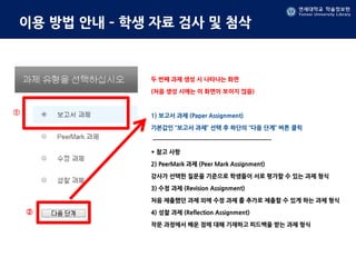 연세대학교 학술정보원
Yonsei University Library
연세대학교 학술정보원
Yonsei University Library
이용 방법 안내 – 학생 자료 검사 및 첨삭
두 번째 과제 생성 시 나타나는 화면
(처음 생성 시에는 이 화면이 보이지 않음)
1) 보고서 과제 (Paper Assignment)
기본값인 “보고서 과제” 선택 후 하단의 “다음 단계” 버튼 클릭
-------------------------------------------------------
* 참고 사항
2) PeerMark 과제 (Peer Mark Assignment)
강사가 선택한 질문을 기준으로 학생들이 서로 평가할 수 있는 과제 형식
3) 수정 과제 (Revision Assignment)
처음 제출했던 과제 외에 수정 과제 를 추가로 제출할 수 있게 하는 과제 형식
4) 성찰 과제 (Reflection Assignment)
작문 과정에서 배운 점에 대해 기재하고 피드백을 받는 과제 형식
①
②
 