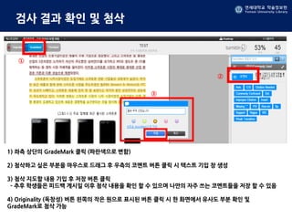 연세대학교 학술정보원
Yonsei University Library
연세대학교 학술정보원
Yonsei University Library
검사 결과 확인 및 첨삭
1) 좌측 상단의 GradeMark 클릭 (파란색으로 변함)
2) 첨삭하고 싶은 부분을 마우스로 드래그 후 우측의 코멘트 버튼 클릭 시 텍스트 기입 창 생성
3) 첨삭 지도할 내용 기입 후 저장 버튼 클릭
- 추후 학생들은 피드백 게시일 이후 첨삭 내용을 확인 할 수 있으며 나만의 자주 쓰는 코멘트들을 저장 할 수 있음
4) Originality (독창성) 버튼 왼쪽의 작은 원으로 표시된 버튼 클릭 시 한 화면에서 유사도 부분 확인 및
GradeMark로 첨삭 가능
①
②
③
 
