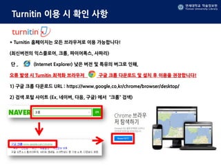 연세대학교 학술정보원
Yonsei University Library
Turnitin 이용 시 확인 사항
* Turnitin 홈페이지는 모든 브라우저로 이용 가능합니다!
(최신버전의 익스플로어, 크롬, 파이어폭스, 사파리)
단 , (Internet Explorer) 낮은 버전 및 특유의 버그로 인해,
오류 발생 시 Turnitin 최적화 브라우저 구글 크롬 다운로드 및 설치 후 이용을 권장합니다!
1) 구글 크롬 다운로드 URL : https://www.google.co.kr/chrome/browser/desktop/
2) 검색 포털 사이트 (Ex. 네이버, 다음, 구글) 에서 “크롬” 검색)
 