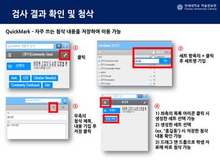 연세대학교 학술정보원
Yonsei University Library
연세대학교 학술정보원
Yonsei University Library
검사 결과 확인 및 첨삭
QuickMark - 자주 쓰는 첨삭 내용을 저장하여 이용 가능
클릭 세트 항목의 + 클릭
후 세트명 기입
우측의
첨삭 제목,
내용 기입 후
저장 클릭
1) 좌측의 목록 아이콘 클릭 시
생성한 세트 선택 가능
2) 생성한 세트 선택
(ex. “홍길동”) 시 저장한 첨삭
내용 확인 가능
3) 드래그 앤 드롭으로 학생 자
료에 바로 첨삭 가능
① ②
③ ④
 