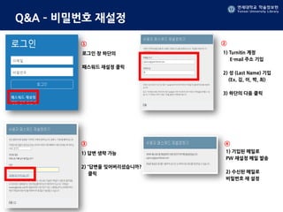 연세대학교 학술정보원
Yonsei University Library
Q&A – 비밀번호 재설정
로그인 창 하단의
패스워드 재설정 클릭
1) Turnitin 계정
E-mail 주소 기입
2) 성 (Last Name) 기입
(Ex. 김, 이, 박, 최)
3) 하단의 다음 클릭
1) 답변 생략 가능
2) “답변을 잊어버리셨습니까?
클릭
1) 기입된 메일로
PW 재설정 메일 발송
2) 수신된 메일로
비밀번호 재 설정
① ②
③ ④
 