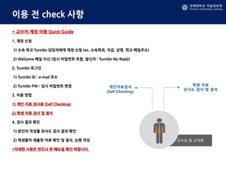 연세대학교 학술정보원
Yonsei University Library
이용 전 check 사항
* 교수자 계정 이용 Quick Guide
1. 계정 신청
1) 소속 학교 Turnitin 담당자에게 계정 신청 (ex. 소속학과, 직급, 성명, 학교 메일주소)
2) Welcome 메일 수신 (임시 비밀번호 포함, 발신자 : Turnitin No Reply)
2. Turnitin 로그인
1) Turnitin ID : e-mail 주소
2) Turnitin PW : 임시 비밀번호 변경
3. 이용 방법
1) 개인 자료 검사용 (Self Checking)
2) 학생 자료 검사 및 첨삭
4. 검사 결과 확인
1) 본인의 작성물 유사도 검사 결과 확인
2) 학생들이 제출한 자료 확인 및 첨삭, 논평 작성
*자세한 사항은 반드시 본 매뉴얼 확인 바랍니다.
 