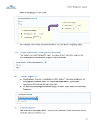 Turnitin Assignment Module


        terms of percentage or word count).




        No: will catch even smallest possible match found and state it in the originality report.



VIII)   Allow students to see Originality Reports?
        Yes: Students can see the originality report generated for their submitted assignments.
        No: Students will not know of their originality report generated.




IX)     Submit papers to:
        a. Standard Paper Repository: Selecting this will let student’s submission will go into the
           student paper repository where this submission can be checked against other
           submissions of this class and the previous class.
        b. No Repository: Selecting this will not store your students papers into Turnitin Students
           Repository.




X)      Search options:
        Will allow instructor to select which Turnitin student repository should be matched against
        students’ submission. Options are:


                                                                                                    10
 