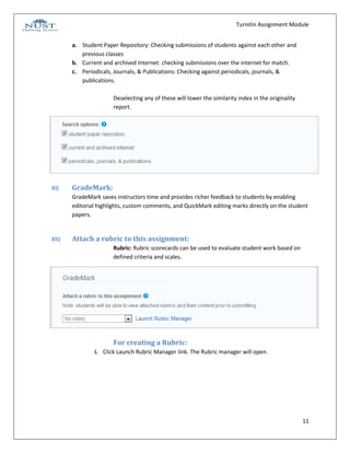Turnitin Assignment Module


       a. Student Paper Repository: Checking submissions of students against each other and
          previous classes
       b. Current and archived Internet: checking submissions over the internet for match.
       c. Periodicals, Journals, & Publications: Checking against periodicals, journals, &
          publications.

                      Deselecting any of these will lower the similarity index in the originality
                      report.




XI)    GradeMark:
       GradeMark saves instructors time and provides richer feedback to students by enabling
       editorial highlights, custom comments, and QuickMark editing marks directly on the student
       papers.


XII)   Attach a rubric to this assignment:
                      Rubric: Rubric scorecards can be used to evaluate student work based on
                      defined criteria and scales.




                      For creating a Rubric:
               i. Click Launch Rubric Manager link. The Rubric manager will open.




                                                                                                    11
 