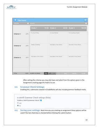 Turnitin Assignment Module




            After setting the criterias you may click Save and select from the options given in the
            Assignment creating page this Rubric to use.

XIII)   Grammar Check Settings:
        Enabling this, submission viewed in GradeMarks will also include grammar feedback marks.




XIV)    Saving your settings: Next time you are creating an assignment these options will be
        used if the last check box is checked before Clicking the submit button.


                                                                                                      13
 