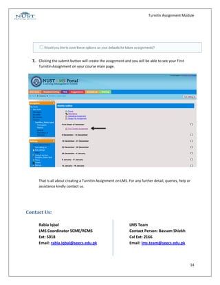 Turnitin Assignment Module




  7. Clicking the submit button will create the assignment and you will be able to see your First
     Turnitin Assignment on your course main page.




      That is all about creating a Turnitin Assignment on LMS. For any further detail, queries, help or
      assistance kindly contact us.




Contact Us:

      Rabia Iqbal                                              LMS Team
      LMS Coordinator SCME/RCMS                                Contact Person: Bassam Shiekh
      Ext: 5018                                                Cal Ext: 2166
      Email: rabia.iqbal@seecs.edu.pk                          Email: lms.team@seecs.edu.pk




                                                                                                      14
 