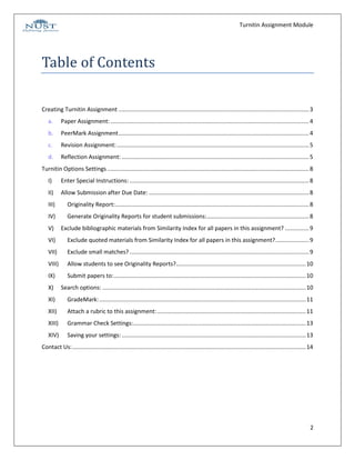Turnitin Assignment Module




Table of Contents

Creating Turnitin Assignment ....................................................................................................................... 3
   a.      Paper Assignment: ............................................................................................................................ 4
   b.      PeerMark Assignment ....................................................................................................................... 4
   c.      Revision Assignment: ........................................................................................................................ 5
   d.      Reflection Assignment: ..................................................................................................................... 5
Turnitin Options Settings .............................................................................................................................. 8
   I)      Enter Special Instructions: ................................................................................................................ 8
   II)     Allow Submission after Due Date: .................................................................................................... 8
   III)        Originality Report: ......................................................................................................................... 8
   IV)         Generate Originality Reports for student submissions:................................................................ 8
   V)      Exclude bibliographic materials from Similarity Index for all papers in this assignment? ............... 9
   VI)         Exclude quoted materials from Similarity Index for all papers in this assignment? ..................... 9
   VII)        Exclude small matches? ................................................................................................................ 9
   VIII)       Allow students to see Originality Reports? ................................................................................. 10
   IX)         Submit papers to: ........................................................................................................................ 10
   X)      Search options: ............................................................................................................................... 10
   XI)         GradeMark: ................................................................................................................................. 11
   XII)        Attach a rubric to this assignment: ............................................................................................. 11
   XIII)       Grammar Check Settings:............................................................................................................ 13
   XIV)        Saving your settings: ................................................................................................................... 13
Contact Us: .................................................................................................................................................. 14




                                                                                                                                                               2
 