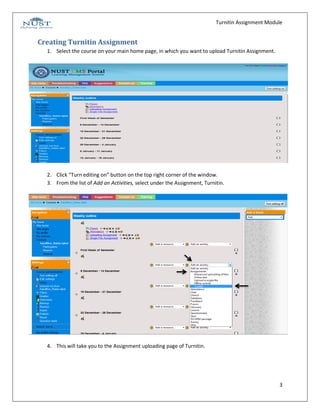 Turnitin Assignment Module


Creating Turnitin Assignment
  1. Select the course on your main home page, in which you want to upload Turnitin Assignment.




  2. Click “Turn editing on” button on the top right corner of the window.
  3. From the list of Add an Activities, select under the Assignment, Turnitin.




  4. This will take you to the Assignment uploading page of Turnitin.




                                                                                                   3
 