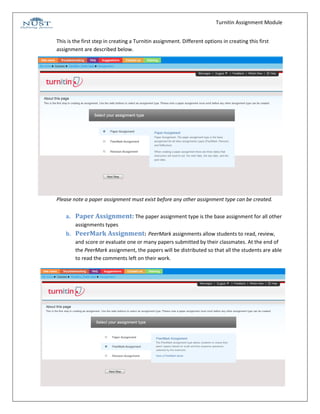 Turnitin Assignment Module


This is the first step in creating a Turnitin assignment. Different options in creating this first
assignment are described below.




Please note a paper assignment must exist before any other assignment type can be created.

    a. Paper Assignment: The paper assignment type is the base assignment for all other
        assignments types
    b. PeerMark Assignment: PeerMark assignments allow students to read, review,
        and score or evaluate one or many papers submitted by their classmates. At the end of
        the PeerMark assignment, the papers will be distributed so that all the students are able
        to read the comments left on their work.




                                                                                                     4
 