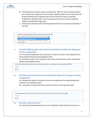 Turnitin Assignment Module


       b. Immediately (can overwrite reports until due date): With this option selected students
          can resubmit their assignment. Until due date, originality report of each submission will
          be generated but every originality report will overwrite the previous submitted
          assignments’ originality report and it may take up to 24 hours to process originality
          report for resubmitted assignments.
       c. On Due Date: Originality report will be generated only for the assignment submitted on
          due date.




V)     Exclude bibliographic materials from Similarity Index for all papers
       in this assignment?
       Yes: will exclude bibliographic text, cited work or reference section in the assignment from
       being checked while generating originality report.
       No: Everything written in the assignment even under cited references will be checked and
       stated in the originality report.




VI)    Exclude quoted materials from Similarity Index for all papers in this
       assignment?
       Yes: excludes text written in quotation marks in the assignment from being checked and
       matched in the originality report.
       No: Text written in quotes will also be check for matches in the originality report.




VII)   Exclude small matches?
       Yes: will allow excluding matches that are of no significant length (set by the instructor in


                                                                                                       9
 