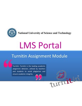 National University of Science and Technology




        LMS Portal
Turnitin Assignment Module
Turnitin: Turnitin is the leading academic
plagiarism detector, utilized by teachers
and students to avoid plagiarism and
ensure academic integrity.
 