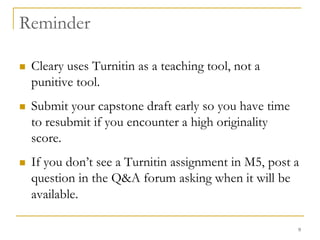 9ReminderCleary uses Turnitin as a teaching tool, not a punitive tool. Submit your capstone draft early so you have time to resubmit if you encounter a high originality score.If you don’t see a Turnitin assignment in M5, post a question in the Q&A forum asking when it will be available.