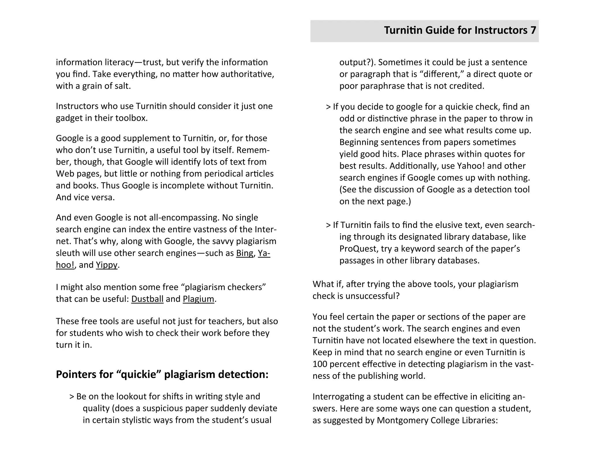 Turnitin Guide for Instructors 7

information literacy—trust, but verify the information               output?). Sometimes it could be just a sentence
you find. Take everything, no matter how authoritative,              or paragraph that is “different,” a direct quote or
with a grain of salt.                                                poor paraphrase that is not credited.

Instructors who use Turnitin should consider it just one         > If you decide to google for a quickie check, find an
gadget in their toolbox.                                              odd or distinctive phrase in the paper to throw in
                                                                      the search engine and see what results come up.
Google is a good supplement to Turnitin, or, for those                Beginning sentences from papers sometimes
who don’t use Turnitin, a useful tool by itself. Remem-               yield good hits. Place phrases within quotes for
ber, though, that Google will identify lots of text from              best results. Additionally, use Yahoo! and other
Web pages, but little or nothing from periodical articles             search engines if Google comes up with nothing.
and books. Thus Google is incomplete without Turnitin.                (See the discussion of Google as a detection tool
And vice versa.                                                       on the next page.)
And even Google is not all-encompassing. No single
search engine can index the entire vastness of the Inter-        > If Turnitin fails to find the elusive text, even search-
net. That’s why, along with Google, the savvy plagiarism              ing through its designated library database, like
sleuth will use other search engines—such as Bing, Ya-                ProQuest, try a keyword search of the paper’s
hoo!, and Yippy.                                                      passages in other library databases.

I might also mention some free “plagiarism checkers”          What if, after trying the above tools, your plagiarism
that can be useful: Dustball and Plagium.                     check is unsuccessful?

These free tools are useful not just for teachers, but also   You feel certain the paper or sections of the paper are
for students who wish to check their work before they         not the student’s work. The search engines and even
turn it in.                                                   Turnitin have not located elsewhere the text in question.
                                                              Keep in mind that no search engine or even Turnitin is
                                                              100 percent effective in detecting plagiarism in the vast-
Pointers for “quickie” plagiarism detection:                  ness of the publishing world.

   > Be on the lookout for shifts in writing style and        Interrogating a student can be effective in eliciting an-
      quality (does a suspicious paper suddenly deviate       swers. Here are some ways one can question a student,
      in certain stylistic ways from the student’s usual      as suggested by Montgomery College Libraries:
 