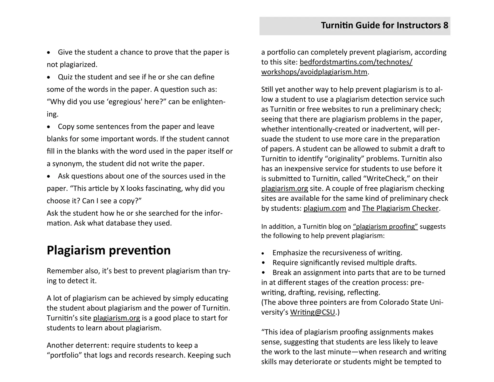 Turnitin Guide for Instructors 8

   Give the student a chance to prove that the paper is       a portfolio can completely prevent plagiarism, according
not plagiarized.                                               to this site: bedfordstmartins.com/technotes/
                                                               workshops/avoidplagiarism.htm.
   Quiz the student and see if he or she can define
some of the words in the paper. A question such as:            Still yet another way to help prevent plagiarism is to al-
“Why did you use ‘egregious' here?” can be enlighten-          low a student to use a plagiarism detection service such
                                                               as Turnitin or free websites to run a preliminary check;
ing.
                                                               seeing that there are plagiarism problems in the paper,
   Copy some sentences from the paper and leave               whether intentionally-created or inadvertent, will per-
blanks for some important words. If the student cannot         suade the student to use more care in the preparation
fill in the blanks with the word used in the paper itself or   of papers. A student can be allowed to submit a draft to
                                                               Turnitin to identify “originality” problems. Turnitin also
a synonym, the student did not write the paper.
                                                               has an inexpensive service for students to use before it
   Ask questions about one of the sources used in the         is submitted to Turnitin, called “WriteCheck,” on their
paper. “This article by X looks fascinating, why did you       plagiarism.org site. A couple of free plagiarism checking
choose it? Can I see a copy?”                                  sites are available for the same kind of preliminary check
                                                               by students: plagium.com and The Plagiarism Checker.
Ask the student how he or she searched for the infor-
mation. Ask what database they used.                           In addition, a Turnitin blog on “plagiarism proofing” suggests
                                                               the following to help prevent plagiarism:

Plagiarism prevention                                             Emphasize the recursiveness of writing.
                                                               • Require significantly revised multiple drafts.
Remember also, it’s best to prevent plagiarism than try-       • Break an assignment into parts that are to be turned
ing to detect it.                                              in at different stages of the creation process: pre-
                                                               writing, drafting, revising, reflecting.
A lot of plagiarism can be achieved by simply educating
                                                               (The above three pointers are from Colorado State Uni-
the student about plagiarism and the power of Turnitin.
                                                               versity’s Writing@CSU.)
Turnitin’s site plagiarism.org is a good place to start for
students to learn about plagiarism.
                                                               “This idea of plagiarism proofing assignments makes
Another deterrent: require students to keep a                  sense, suggesting that students are less likely to leave
“portfolio” that logs and records research. Keeping such       the work to the last minute—when research and writing
                                                               skills may deteriorate or students might be tempted to
 