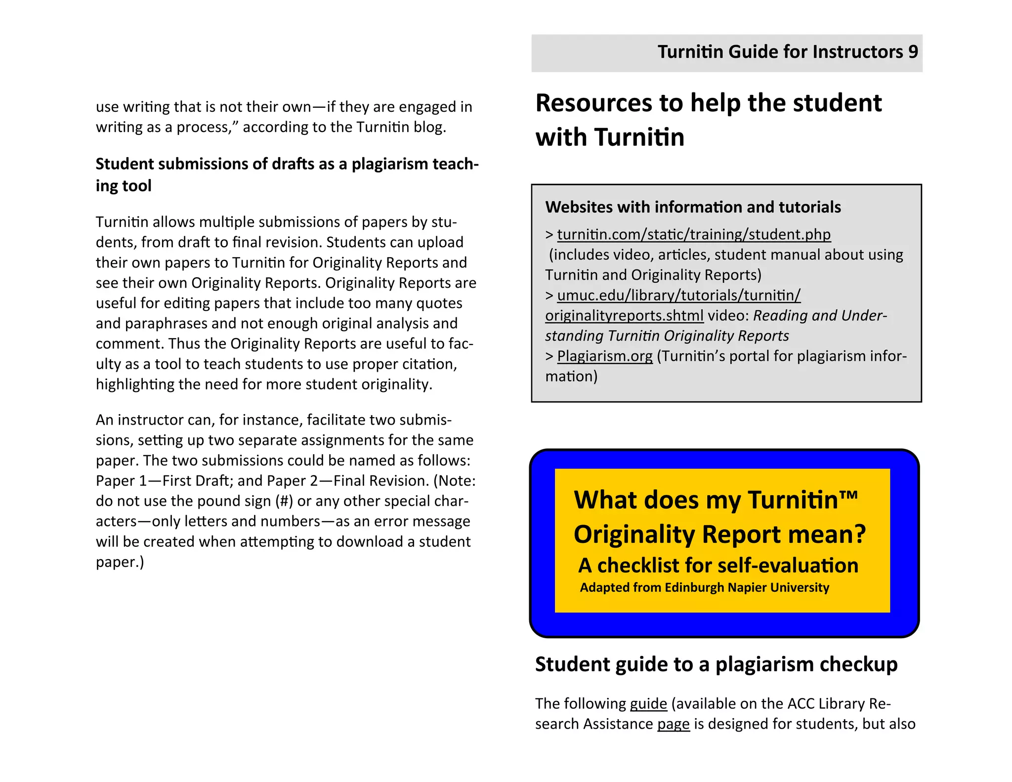 Turnitin Guide for Instructors 9

use writing that is not their own—if they are engaged in     Resources to help the student
writing as a process,” according to the Turnitin blog.
                                                             with Turnitin
Student submissions of drafts as a plagiarism teach-
ing tool
                                                              Websites with information and tutorials
Turnitin allows multiple submissions of papers by stu-
dents, from draft to final revision. Students can upload      > turnitin.com/static/training/student.php
their own papers to Turnitin for Originality Reports and       (includes video, articles, student manual about using
see their own Originality Reports. Originality Reports are    Turnitin and Originality Reports)
useful for editing papers that include too many quotes        > umuc.edu/library/tutorials/turnitin/
and paraphrases and not enough original analysis and          originalityreports.shtml video: Reading and Under-
comment. Thus the Originality Reports are useful to fac-      standing Turnitin Originality Reports
ulty as a tool to teach students to use proper citation,      > Plagiarism.org (Turnitin’s portal for plagiarism infor-
highlighting the need for more student originality.           mation)

An instructor can, for instance, facilitate two submis-
sions, setting up two separate assignments for the same
paper. The two submissions could be named as follows:
Paper 1—First Draft; and Paper 2—Final Revision. (Note:
do not use the pound sign (#) or any other special char-          What does my Turnitin™
acters—only letters and numbers—as an error message
will be created when attempting to download a student             Originality Report mean?
paper.)                                                            A checklist for self-evaluation
                                                                   Adapted from Edinburgh Napier University




                                                             Student guide to a plagiarism checkup
                                                             The following guide (available on the ACC Library Re-
                                                             search Assistance page is designed for students, but also
 