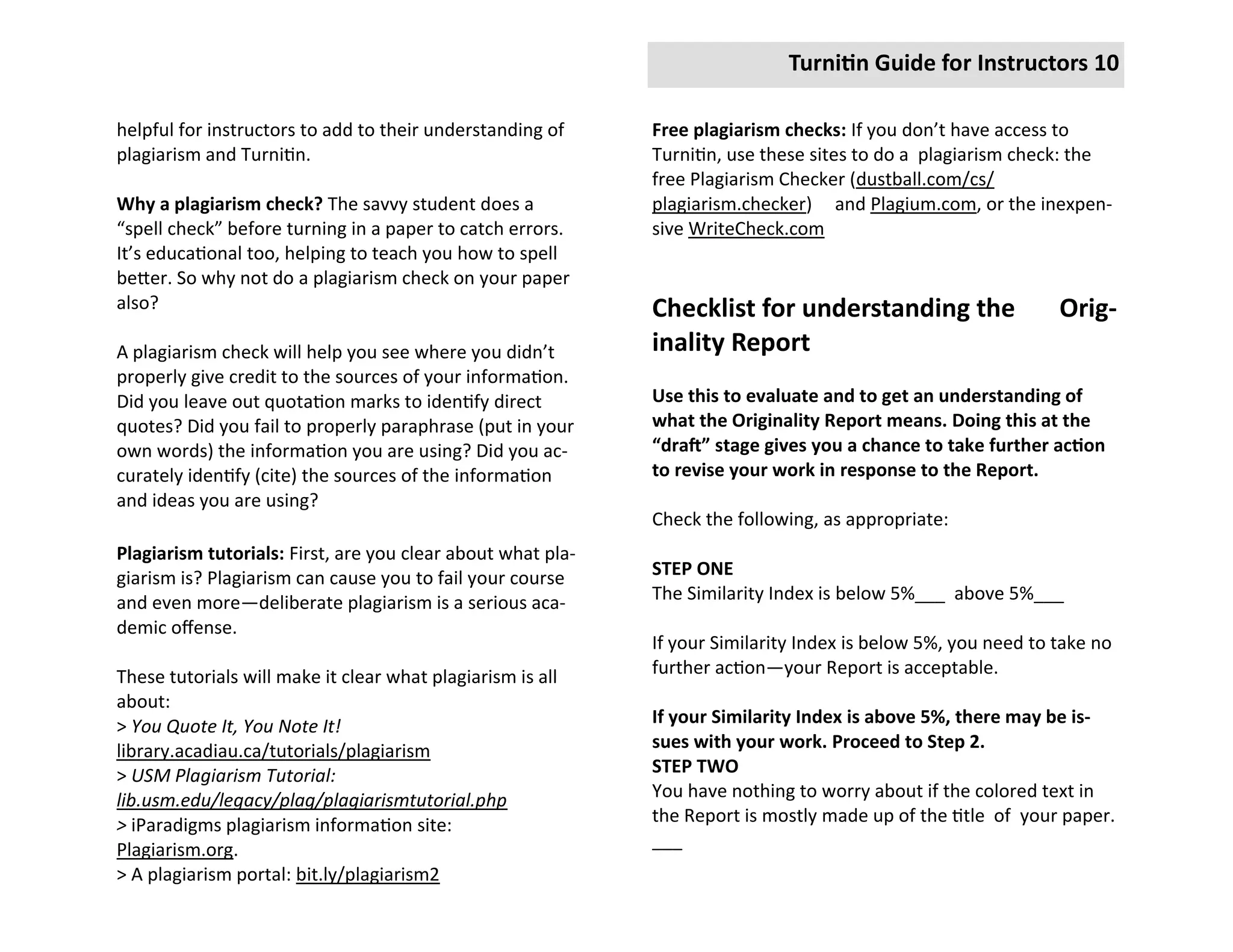 Turnitin Guide for Instructors 10

helpful for instructors to add to their understanding of     Free plagiarism checks: If you don’t have access to
plagiarism and Turnitin.                                     Turnitin, use these sites to do a plagiarism check: the
                                                             free Plagiarism Checker (dustball.com/cs/
Why a plagiarism check? The savvy student does a             plagiarism.checker) and Plagium.com, or the inexpen-
“spell check” before turning in a paper to catch errors.     sive WriteCheck.com
It’s educational too, helping to teach you how to spell
better. So why not do a plagiarism check on your paper
also?                                                        Checklist for understanding the                   Orig-
A plagiarism check will help you see where you didn’t        inality Report
properly give credit to the sources of your information.
Did you leave out quotation marks to identify direct         Use this to evaluate and to get an understanding of
quotes? Did you fail to properly paraphrase (put in your     what the Originality Report means. Doing this at the
own words) the information you are using? Did you ac-        “draft” stage gives you a chance to take further action
curately identify (cite) the sources of the information      to revise your work in response to the Report.
and ideas you are using?
                                                             Check the following, as appropriate:
Plagiarism tutorials: First, are you clear about what pla-
giarism is? Plagiarism can cause you to fail your course     STEP ONE
and even more—deliberate plagiarism is a serious aca-        The Similarity Index is below 5%___ above 5%___
demic offense.
                                                             If your Similarity Index is below 5%, you need to take no
These tutorials will make it clear what plagiarism is all    further action—your Report is acceptable.
about:
> You Quote It, You Note It!                                 If your Similarity Index is above 5%, there may be is-
library.acadiau.ca/tutorials/plagiarism                      sues with your work. Proceed to Step 2.
> USM Plagiarism Tutorial:                                   STEP TWO
lib.usm.edu/legacy/plag/plagiarismtutorial.php               You have nothing to worry about if the colored text in
> iParadigms plagiarism information site:                    the Report is mostly made up of the title of your paper.
Plagiarism.org.                                              ___
> A plagiarism portal: bit.ly/plagiarism2
 