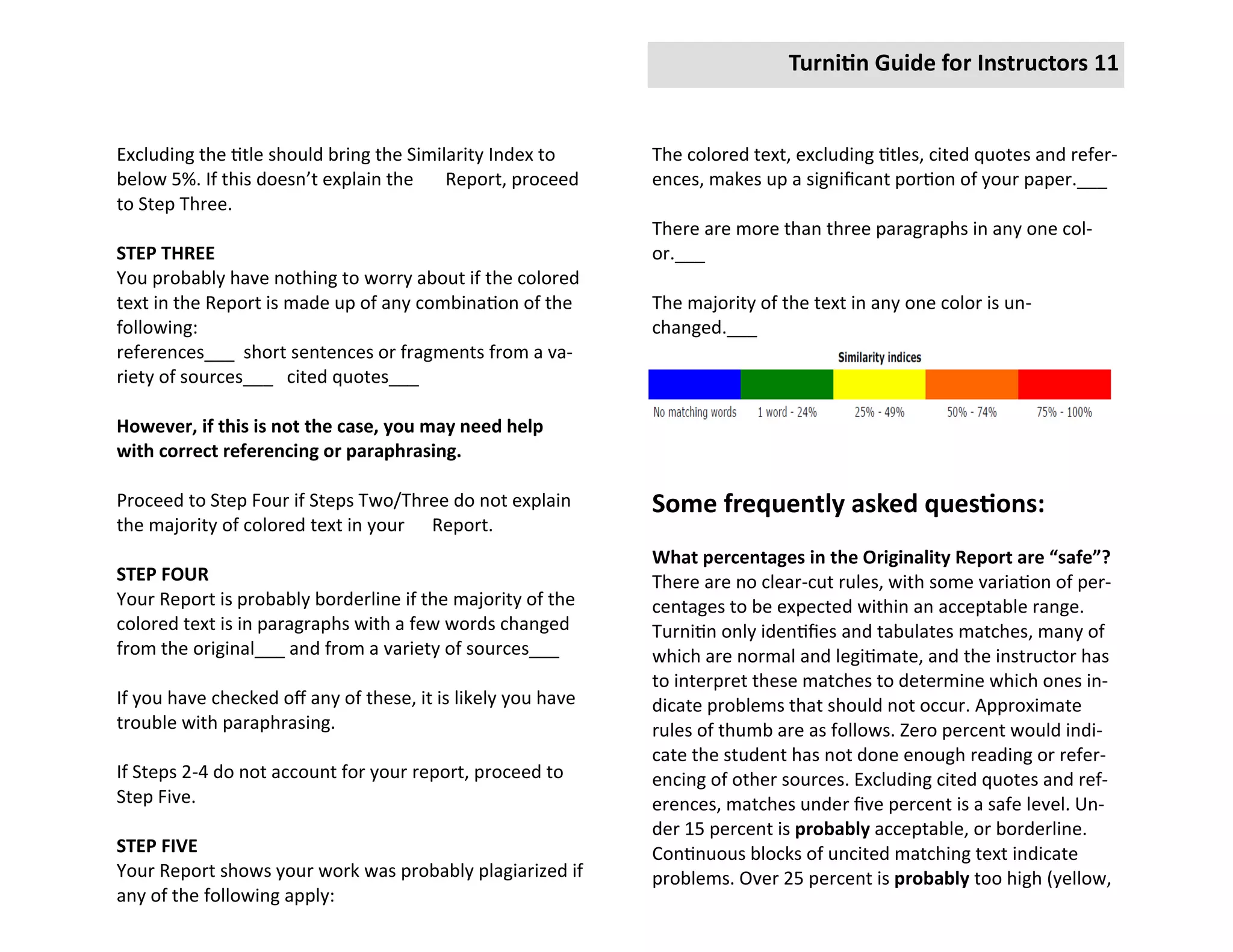 Turnitin Guide for Instructors 11


Excluding the title should bring the Similarity Index to      The colored text, excluding titles, cited quotes and refer-
below 5%. If this doesn’t explain the     Report, proceed     ences, makes up a significant portion of your paper.___
to Step Three.
                                                              There are more than three paragraphs in any one col-
STEP THREE                                                    or.___
You probably have nothing to worry about if the colored
text in the Report is made up of any combination of the       The majority of the text in any one color is un-
following:                                                    changed.___
references___ short sentences or fragments from a va-
riety of sources___ cited quotes___

However, if this is not the case, you may need help
with correct referencing or paraphrasing.

Proceed to Step Four if Steps Two/Three do not explain        Some frequently asked questions:
the majority of colored text in your Report.
                                                              What percentages in the Originality Report are “safe”?
STEP FOUR                                                     There are no clear-cut rules, with some variation of per-
Your Report is probably borderline if the majority of the     centages to be expected within an acceptable range.
colored text is in paragraphs with a few words changed        Turnitin only identifies and tabulates matches, many of
from the original___ and from a variety of sources___         which are normal and legitimate, and the instructor has
                                                              to interpret these matches to determine which ones in-
If you have checked off any of these, it is likely you have   dicate problems that should not occur. Approximate
trouble with paraphrasing.                                    rules of thumb are as follows. Zero percent would indi-
                                                              cate the student has not done enough reading or refer-
If Steps 2-4 do not account for your report, proceed to       encing of other sources. Excluding cited quotes and ref-
Step Five.                                                    erences, matches under five percent is a safe level. Un-
                                                              der 15 percent is probably acceptable, or borderline.
STEP FIVE                                                     Continuous blocks of uncited matching text indicate
Your Report shows your work was probably plagiarized if       problems. Over 25 percent is probably too high (yellow,
any of the following apply:
 