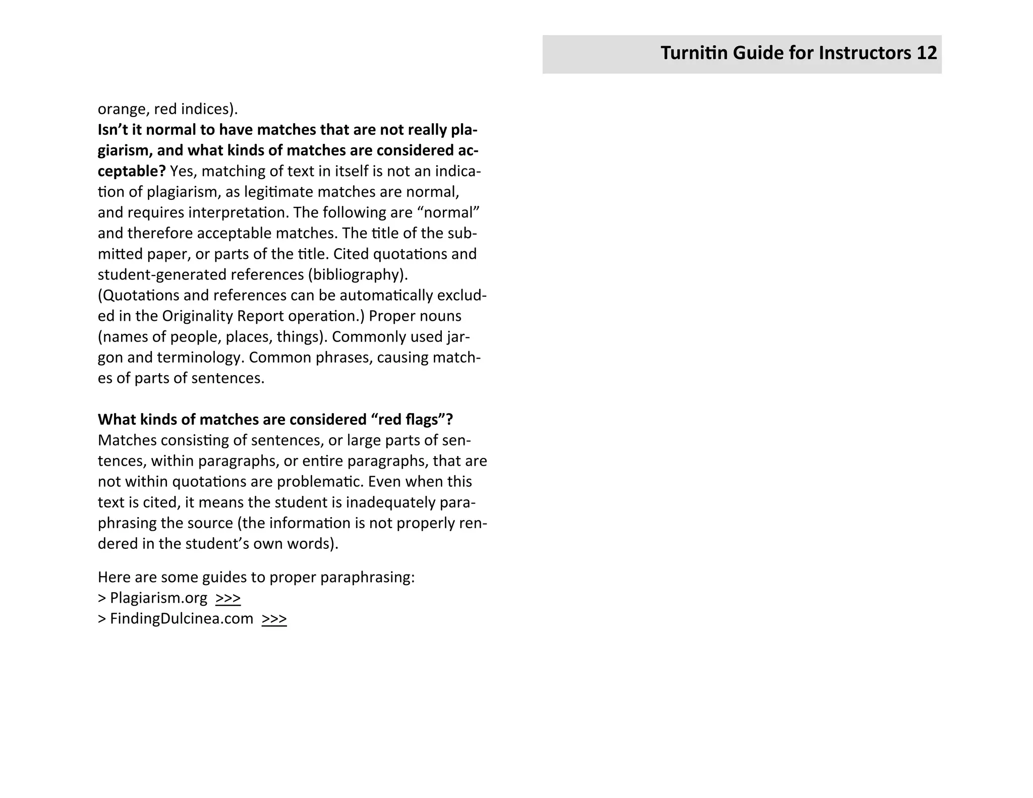 Turnitin Guide for Instructors 12

orange, red indices).
Isn’t it normal to have matches that are not really pla-
giarism, and what kinds of matches are considered ac-
ceptable? Yes, matching of text in itself is not an indica-
tion of plagiarism, as legitimate matches are normal,
and requires interpretation. The following are “normal”
and therefore acceptable matches. The title of the sub-
mitted paper, or parts of the title. Cited quotations and
student-generated references (bibliography).
(Quotations and references can be automatically exclud-
ed in the Originality Report operation.) Proper nouns
(names of people, places, things). Commonly used jar-
gon and terminology. Common phrases, causing match-
es of parts of sentences.

What kinds of matches are considered “red flags”?
Matches consisting of sentences, or large parts of sen-
tences, within paragraphs, or entire paragraphs, that are
not within quotations are problematic. Even when this
text is cited, it means the student is inadequately para-
phrasing the source (the information is not properly ren-
dered in the student’s own words).
Here are some guides to proper paraphrasing:
> Plagiarism.org >>>
> FindingDulcinea.com >>>
 