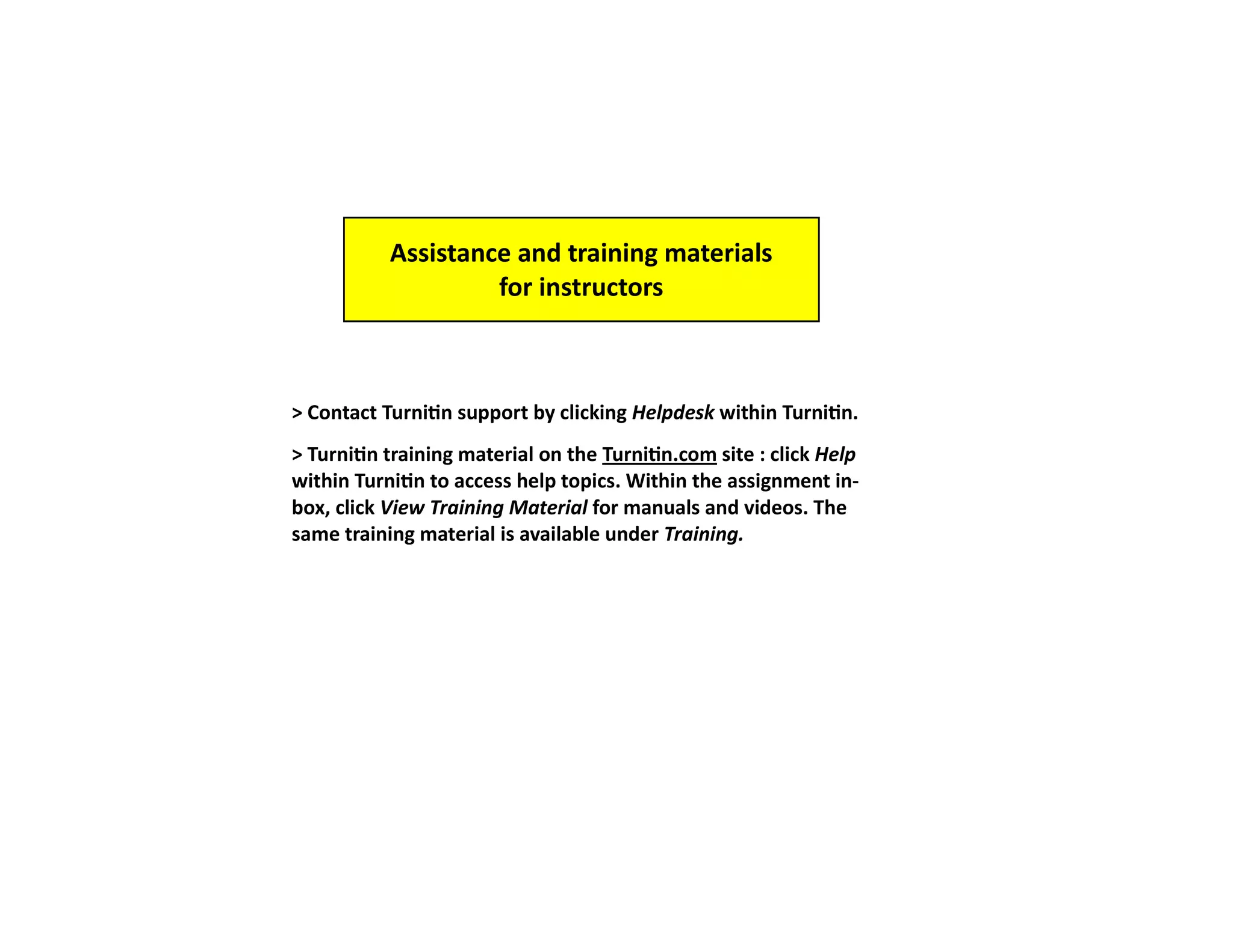 Assistance and training materials
                    for instructors



> Contact Turnitin support by clicking Helpdesk within Turnitin.
> Turnitin training material on the Turnitin.com site : click Help
within Turnitin to access help topics. Within the assignment in-
box, click View Training Material for manuals and videos. The
same training material is available under Training.
 