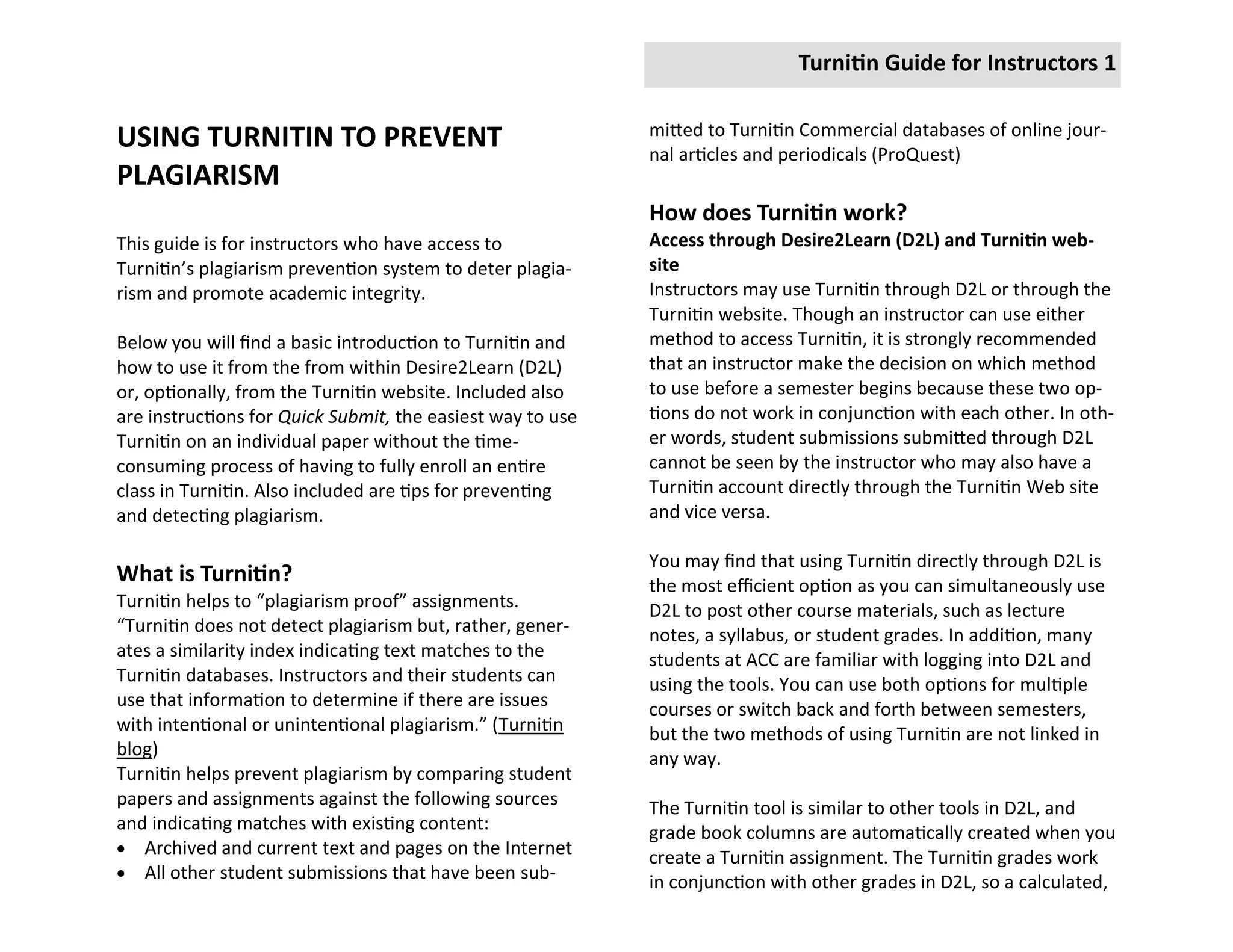 Turnitin Guide for Instructors 1

                                                            mitted to Turnitin Commercial databases of online jour-
USING TURNITIN TO PREVENT                                   nal articles and periodicals (ProQuest)
PLAGIARISM
                                                            How does Turnitin work?
This guide is for instructors who have access to            Access through Desire2Learn (D2L) and Turnitin web-
Turnitin’s plagiarism prevention system to deter plagia-    site
rism and promote academic integrity.                        Instructors may use Turnitin through D2L or through the
                                                            Turnitin website. Though an instructor can use either
Below you will find a basic introduction to Turnitin and    method to access Turnitin, it is strongly recommended
how to use it from the from within Desire2Learn (D2L)       that an instructor make the decision on which method
or, optionally, from the Turnitin website. Included also    to use before a semester begins because these two op-
are instructions for Quick Submit, the easiest way to use   tions do not work in conjunction with each other. In oth-
Turnitin on an individual paper without the time-           er words, student submissions submitted through D2L
consuming process of having to fully enroll an entire       cannot be seen by the instructor who may also have a
class in Turnitin. Also included are tips for preventing    Turnitin account directly through the Turnitin Web site
and detecting plagiarism.                                   and vice versa.

                                                            You may find that using Turnitin directly through D2L is
What is Turnitin?                                           the most efficient option as you can simultaneously use
Turnitin helps to “plagiarism proof” assignments.           D2L to post other course materials, such as lecture
“Turnitin does not detect plagiarism but, rather, gener-    notes, a syllabus, or student grades. In addition, many
ates a similarity index indicating text matches to the      students at ACC are familiar with logging into D2L and
Turnitin databases. Instructors and their students can      using the tools. You can use both options for multiple
use that information to determine if there are issues       courses or switch back and forth between semesters,
with intentional or unintentional plagiarism.” (Turnitin    but the two methods of using Turnitin are not linked in
blog)                                                       any way.
Turnitin helps prevent plagiarism by comparing student
papers and assignments against the following sources        The Turnitin tool is similar to other tools in D2L, and
and indicating matches with existing content:               grade book columns are automatically created when you
 Archived and current text and pages on the Internet
                                                            create a Turnitin assignment. The Turnitin grades work
 All other student submissions that have been sub-
                                                            in conjunction with other grades in D2L, so a calculated,
 