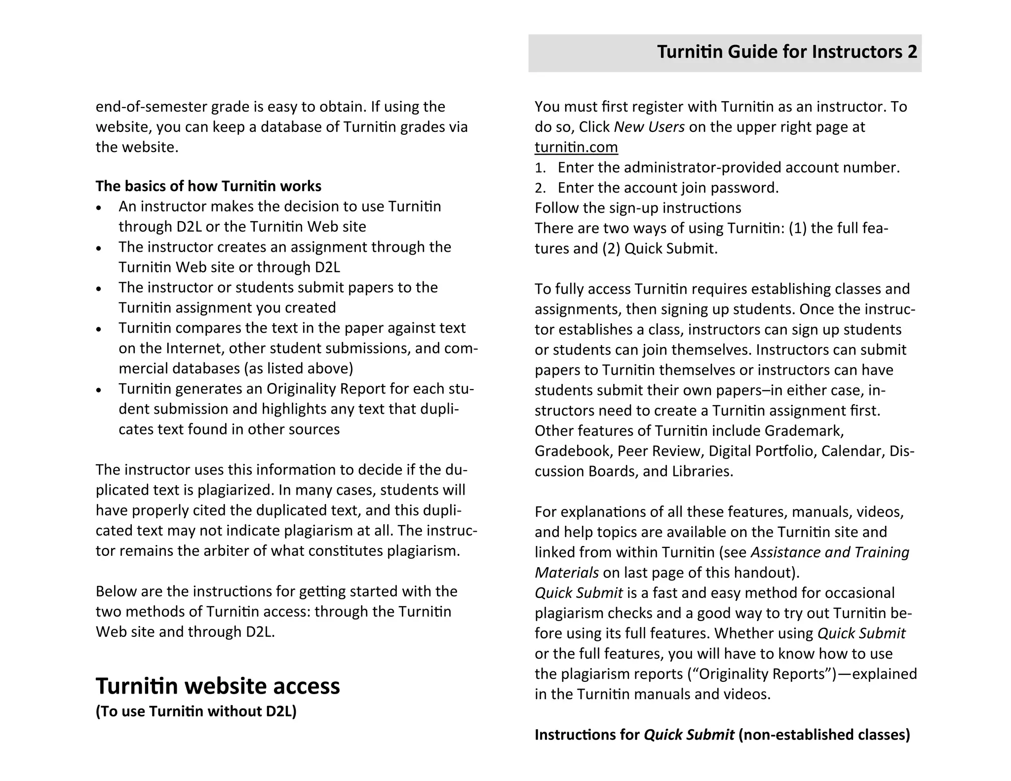 Turnitin Guide for Instructors 2

end-of-semester grade is easy to obtain. If using the         You must first register with Turnitin as an instructor. To
website, you can keep a database of Turnitin grades via       do so, Click New Users on the upper right page at
the website.                                                  turnitin.com
                                                              1. Enter the administrator-provided account number.
The basics of how Turnitin works                              2. Enter the account join password.
 An instructor makes the decision to use Turnitin            Follow the sign-up instructions
   through D2L or the Turnitin Web site                       There are two ways of using Turnitin: (1) the full fea-
 The instructor creates an assignment through the            tures and (2) Quick Submit.
   Turnitin Web site or through D2L
 The instructor or students submit papers to the             To fully access Turnitin requires establishing classes and
   Turnitin assignment you created                            assignments, then signing up students. Once the instruc-
 Turnitin compares the text in the paper against text        tor establishes a class, instructors can sign up students
   on the Internet, other student submissions, and com-       or students can join themselves. Instructors can submit
   mercial databases (as listed above)                        papers to Turnitin themselves or instructors can have
 Turnitin generates an Originality Report for each stu-      students submit their own papers–in either case, in-
   dent submission and highlights any text that dupli-        structors need to create a Turnitin assignment first.
   cates text found in other sources                          Other features of Turnitin include Grademark,
                                                              Gradebook, Peer Review, Digital Portfolio, Calendar, Dis-
The instructor uses this information to decide if the du-     cussion Boards, and Libraries.
plicated text is plagiarized. In many cases, students will
have properly cited the duplicated text, and this dupli-      For explanations of all these features, manuals, videos,
cated text may not indicate plagiarism at all. The instruc-   and help topics are available on the Turnitin site and
tor remains the arbiter of what constitutes plagiarism.       linked from within Turnitin (see Assistance and Training
                                                              Materials on last page of this handout).
Below are the instructions for getting started with the       Quick Submit is a fast and easy method for occasional
two methods of Turnitin access: through the Turnitin          plagiarism checks and a good way to try out Turnitin be-
Web site and through D2L.                                     fore using its full features. Whether using Quick Submit
                                                              or the full features, you will have to know how to use
                                                              the plagiarism reports (“Originality Reports”)—explained
Turnitin website access                                       in the Turnitin manuals and videos.
(To use Turnitin without D2L)
                                                              Instructions for Quick Submit (non-established classes)
 