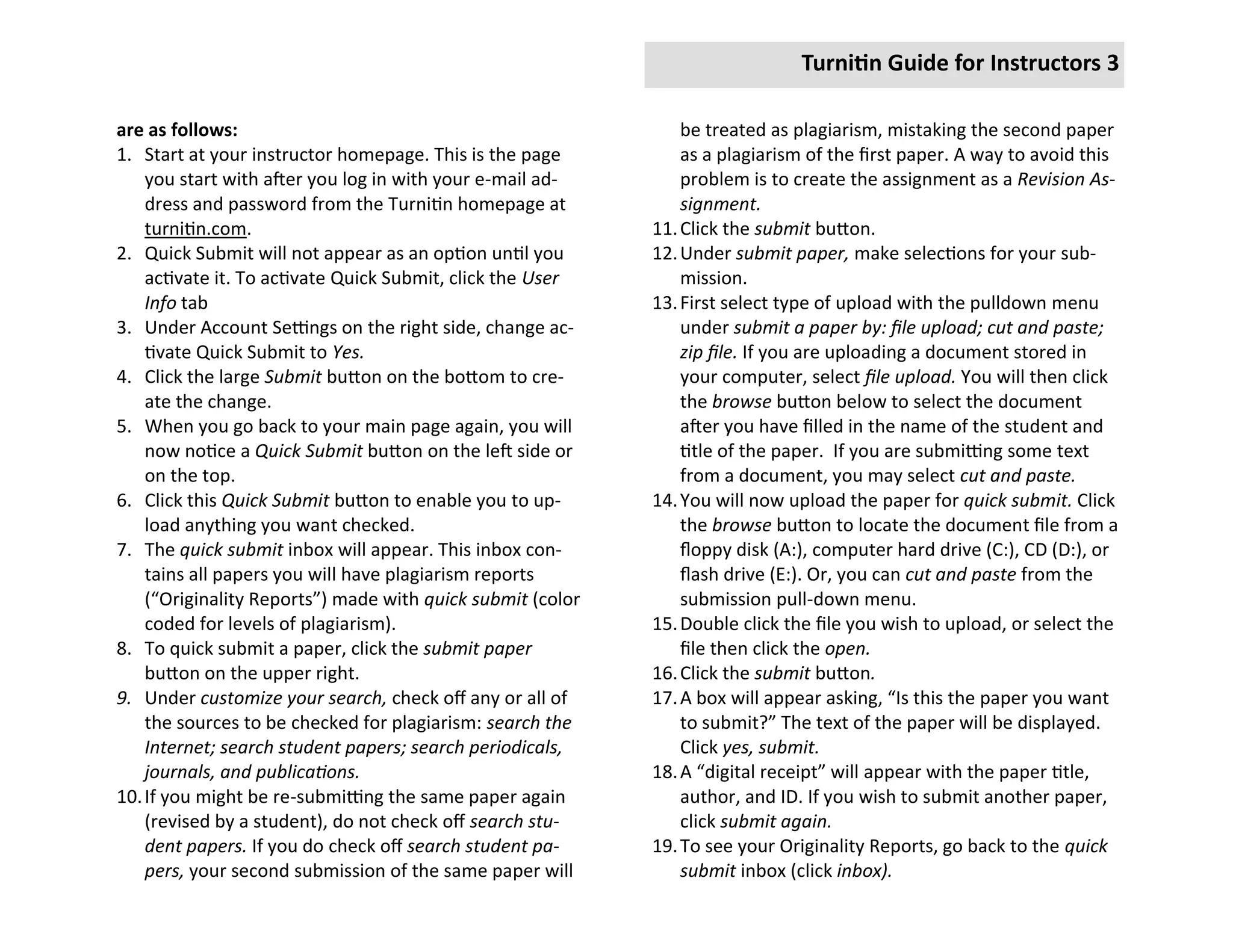 Turnitin Guide for Instructors 3

are as follows:                                                 be treated as plagiarism, mistaking the second paper
1. Start at your instructor homepage. This is the page          as a plagiarism of the first paper. A way to avoid this
    you start with after you log in with your e-mail ad-        problem is to create the assignment as a Revision As-
    dress and password from the Turnitin homepage at            signment.
    turnitin.com.                                           11. Click the submit button.
2. Quick Submit will not appear as an option until you      12. Under submit paper, make selections for your sub-
    activate it. To activate Quick Submit, click the User       mission.
    Info tab                                                13. First select type of upload with the pulldown menu
3. Under Account Settings on the right side, change ac-         under submit a paper by: file upload; cut and paste;
    tivate Quick Submit to Yes.                                 zip file. If you are uploading a document stored in
4. Click the large Submit button on the bottom to cre-          your computer, select file upload. You will then click
    ate the change.                                             the browse button below to select the document
5. When you go back to your main page again, you will           after you have filled in the name of the student and
    now notice a Quick Submit button on the left side or        title of the paper. If you are submitting some text
    on the top.                                                 from a document, you may select cut and paste.
6. Click this Quick Submit button to enable you to up-      14. You will now upload the paper for quick submit. Click
    load anything you want checked.                             the browse button to locate the document file from a
7. The quick submit inbox will appear. This inbox con-          floppy disk (A:), computer hard drive (C:), CD (D:), or
    tains all papers you will have plagiarism reports           flash drive (E:). Or, you can cut and paste from the
    (“Originality Reports”) made with quick submit (color       submission pull-down menu.
    coded for levels of plagiarism).                        15. Double click the file you wish to upload, or select the
8. To quick submit a paper, click the submit paper              file then click the open.
    button on the upper right.                              16. Click the submit button.
9. Under customize your search, check off any or all of     17. A box will appear asking, “Is this the paper you want
    the sources to be checked for plagiarism: search the        to submit?” The text of the paper will be displayed.
    Internet; search student papers; search periodicals,        Click yes, submit.
    journals, and publications.                             18. A “digital receipt” will appear with the paper title,
10. If you might be re-submitting the same paper again          author, and ID. If you wish to submit another paper,
    (revised by a student), do not check off search stu-        click submit again.
    dent papers. If you do check off search student pa-     19. To see your Originality Reports, go back to the quick
    pers, your second submission of the same paper will         submit inbox (click inbox).
 