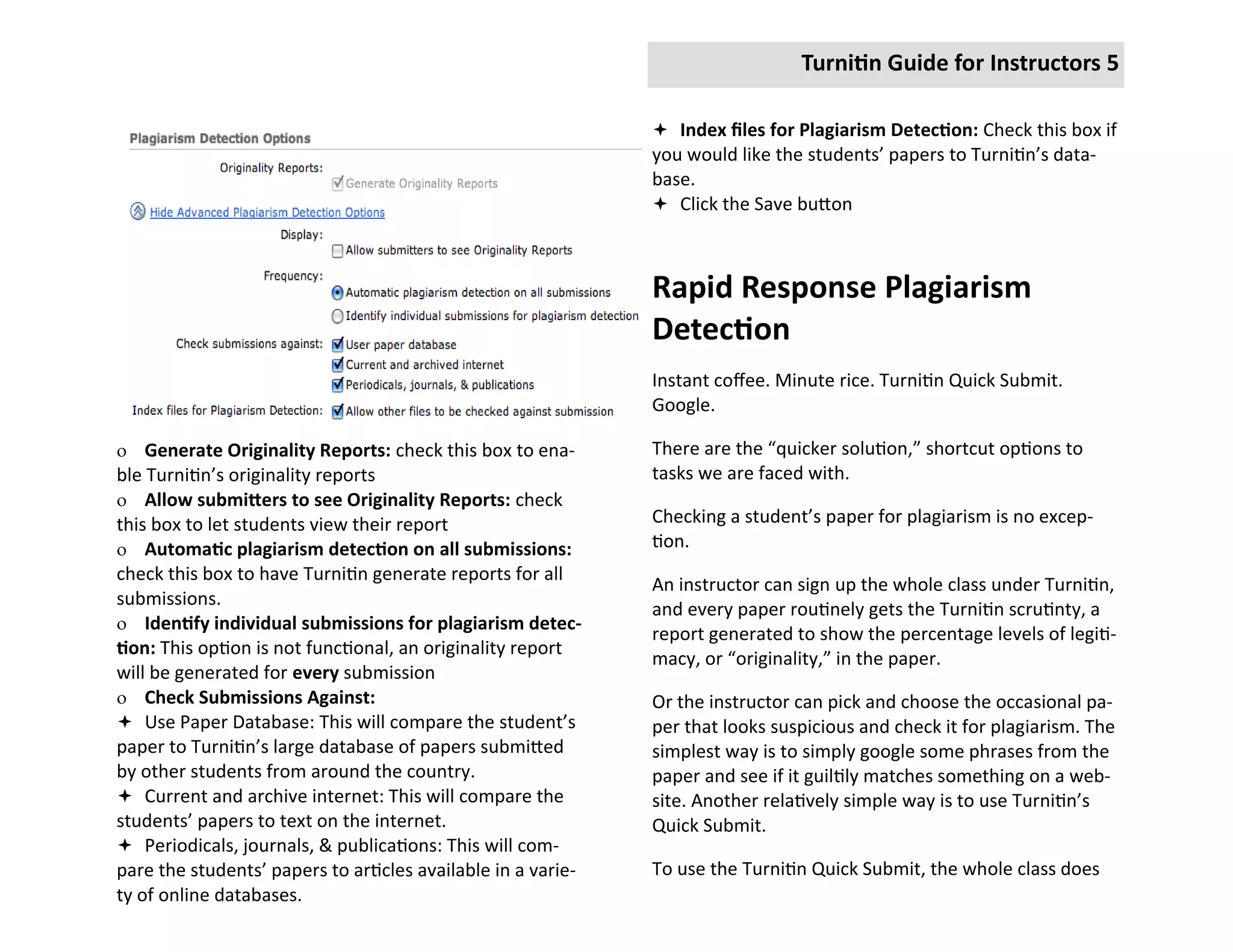 Turnitin Guide for Instructors 5

                                                               Index files for Plagiarism Detection: Check this box if
                                                              you would like the students’ papers to Turnitin’s data-
                                                              base.
                                                               Click the Save button



                                                              Rapid Response Plagiarism
                                                              Detection
                                                              Instant coffee. Minute rice. Turnitin Quick Submit.
                                                              Google.

 Generate Originality Reports: check this box to ena-        There are the “quicker solution,” shortcut options to
ble Turnitin’s originality reports                            tasks we are faced with.
 Allow submitters to see Originality Reports: check
this box to let students view their report                    Checking a student’s paper for plagiarism is no excep-
 Automatic plagiarism detection on all submissions:          tion.
check this box to have Turnitin generate reports for all
                                                              An instructor can sign up the whole class under Turnitin,
submissions.
                                                              and every paper routinely gets the Turnitin scrutinty, a
 Identify individual submissions for plagiarism detec-
                                                              report generated to show the percentage levels of legiti-
tion: This option is not functional, an originality report
                                                              macy, or “originality,” in the paper.
will be generated for every submission
 Check Submissions Against:                                  Or the instructor can pick and choose the occasional pa-
 Use Paper Database: This will compare the student’s         per that looks suspicious and check it for plagiarism. The
paper to Turnitin’s large database of papers submitted        simplest way is to simply google some phrases from the
by other students from around the country.                    paper and see if it guiltily matches something on a web-
 Current and archive internet: This will compare the         site. Another relatively simple way is to use Turnitin’s
students’ papers to text on the internet.                     Quick Submit.
 Periodicals, journals, & publications: This will com-
pare the students’ papers to articles available in a varie-   To use the Turnitin Quick Submit, the whole class does
ty of online databases.
 