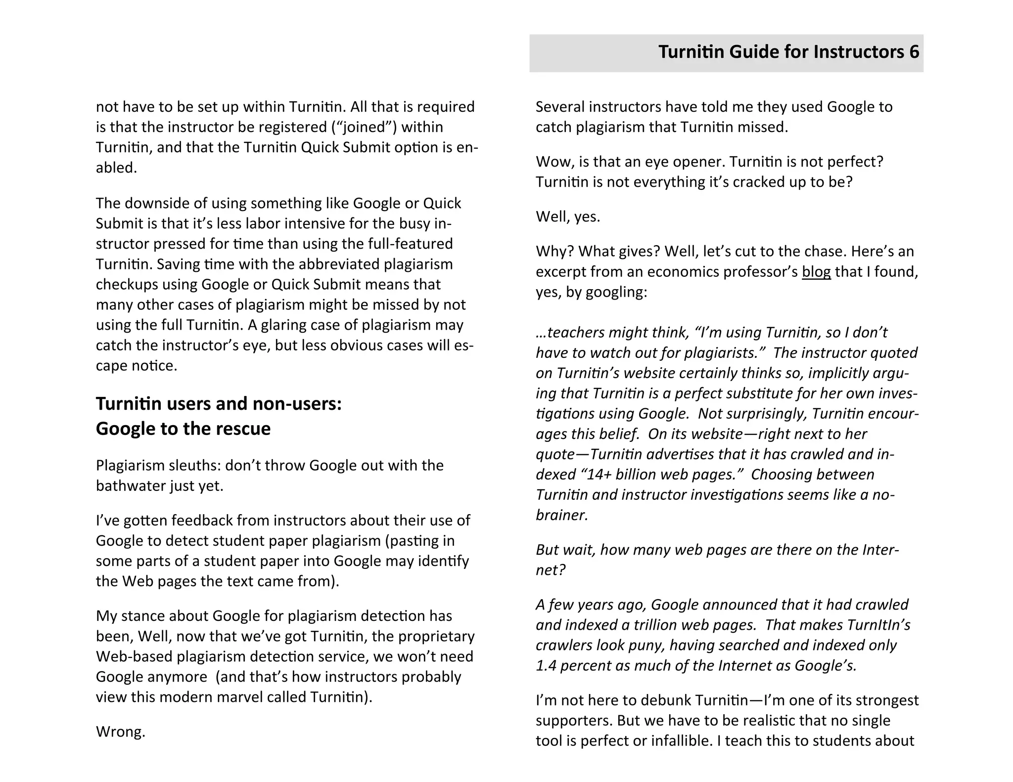 Turnitin Guide for Instructors 6

not have to be set up within Turnitin. All that is required   Several instructors have told me they used Google to
is that the instructor be registered (“joined”) within        catch plagiarism that Turnitin missed.
Turnitin, and that the Turnitin Quick Submit option is en-
abled.                                                        Wow, is that an eye opener. Turnitin is not perfect?
                                                              Turnitin is not everything it’s cracked up to be?
The downside of using something like Google or Quick
Submit is that it’s less labor intensive for the busy in-     Well, yes.
structor pressed for time than using the full-featured        Why? What gives? Well, let’s cut to the chase. Here’s an
Turnitin. Saving time with the abbreviated plagiarism         excerpt from an economics professor’s blog that I found,
checkups using Google or Quick Submit means that              yes, by googling:
many other cases of plagiarism might be missed by not
using the full Turnitin. A glaring case of plagiarism may     …teachers might think, “I’m using Turnitin, so I don’t
catch the instructor’s eye, but less obvious cases will es-   have to watch out for plagiarists.” The instructor quoted
cape notice.                                                  on Turnitin’s website certainly thinks so, implicitly argu-
                                                              ing that Turnitin is a perfect substitute for her own inves-
Turnitin users and non-users:                                 tigations using Google. Not surprisingly, Turnitin encour-
Google to the rescue                                          ages this belief. On its website—right next to her
                                                              quote—Turnitin advertises that it has crawled and in-
Plagiarism sleuths: don’t throw Google out with the
                                                              dexed “14+ billion web pages.” Choosing between
bathwater just yet.
                                                              Turnitin and instructor investigations seems like a no-
I’ve gotten feedback from instructors about their use of      brainer.
Google to detect student paper plagiarism (pasting in
                                                              But wait, how many web pages are there on the Inter-
some parts of a student paper into Google may identify
                                                              net?
the Web pages the text came from).
                                                              A few years ago, Google announced that it had crawled
My stance about Google for plagiarism detection has
                                                              and indexed a trillion web pages. That makes TurnItIn’s
been, Well, now that we’ve got Turnitin, the proprietary
                                                              crawlers look puny, having searched and indexed only
Web-based plagiarism detection service, we won’t need
                                                              1.4 percent as much of the Internet as Google’s.
Google anymore (and that’s how instructors probably
view this modern marvel called Turnitin).                     I’m not here to debunk Turnitin—I’m one of its strongest
                                                              supporters. But we have to be realistic that no single
Wrong.
                                                              tool is perfect or infallible. I teach this to students about
 