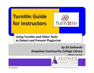 Turnitin Guide
     for Instructors

         Using Turnitin and Other Tools
         to Detect and Prevent Plagiarism

                                     by Ed Sadowski
                   Arapahoe Community College Library
                                            Littleton, Colorado




Revised 2012
 