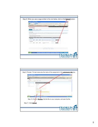 Step 8: When you see a page similar to the one below, click on the Submit button.




Step 9: Provide 1st & last name plus the name of the assignment in the submission title box.




         Step 10: Click on Browse, find the file on your computer, and open the file.


  Step 11: Click Upload.




                                                                                               5
 
