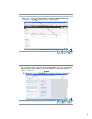 Step 14: After a period of time (sometimes only 30 minutes), review the feedback report
  by clicking on the green box with the percentage showing beside it.




Step 15: Review the report to determine whether parts of the paper should have citations added.
Remember, if it is someone else’s idea, it must cited and properly referenced to avoid being
charged with plagiarism.
                                            Students
   Do not consider the overall Similarity percentage as the indicator of plagiarism.




                                                                                                  7
 