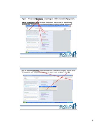 Again – The overall Similarity percentage is not the indicator of plagiarism.

EACH highlighted item must be considered individually in determining
whether the information submitted has been properly cited & referenced.




Step 16: When the down arrow beside the printer icon is selected, a popup box appears asking
“Do you want to save and download a copy of this report to your computer?” Click OK.




                                                                                               8
 