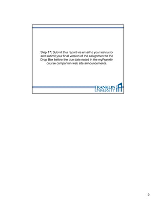 Step 17: Submit this report via email to your instructor
and submit your final version of the assignment to the
Drop Box before the due date noted in the myFranklin
    course companion web site announcements.




                                                           9
 