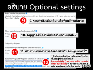  9. ระบุคาสั่งเพิ่มเติม หรือพิมพ์คาอธิบาย
 10. อนุญาตให้ส่งไฟล์หลังวันกาหนดส่ง?
11. สร้างรายงานการตรวจคัดลอกสาหรับ Assignment นี้?
12. กาหนดเงื่อนไขสาหรับการส่งไฟล์มา
ที่ Assignment นี้ เลือก
immediately (can overwrite reports
until due date) = ส่งไฟล์ได้มากกว่า 1
ครั้ง จนกว่าจะครบวันกาหนดส่ง
11
12
อธิบาย Optional settings
 