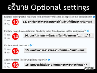 13. ยกเว้นการตรวจสอบการซ้าในส่วนที่เป็นบรรณานุกรม?13
14
15
16
14. ยกเว้นการตรวจข้อความในเครื่องหมาย “……….” ?
15. ยกเว้นการตรวจข้อความที่เหมือนกันเล็กน้อย?
16. อนุญาตให้เห็นรายงานผลการตรวจการคัดลอก?
อธิบาย Optional settings
 